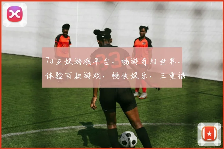 7a互娱游戏平台，畅游奇幻世界，体验百款游戏，畅快娱乐，三重福利，不容错过，惊喜不断