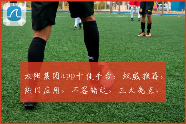 太阳集团app十佳平台，权威推荐，热门应用，不容错过，三大亮点，一网打尽