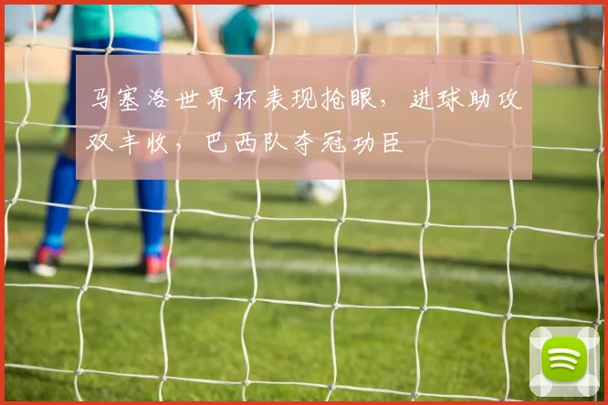 马塞洛世界杯表现抢眼，进球助攻双丰收，巴西队夺冠功臣