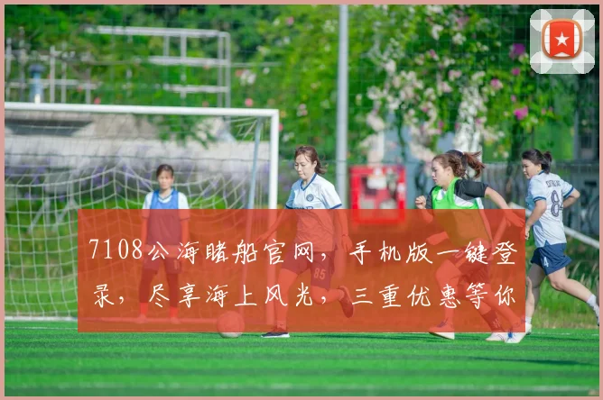 7108公海睹船官网，手机版一键登录，尽享海上风光，三重优惠等你来