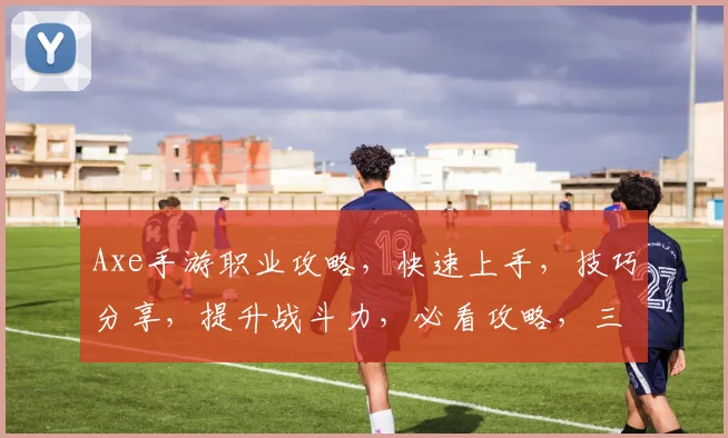 Axe手游职业攻略，快速上手，技巧分享，提升战斗力，必看攻略，三职业搭配